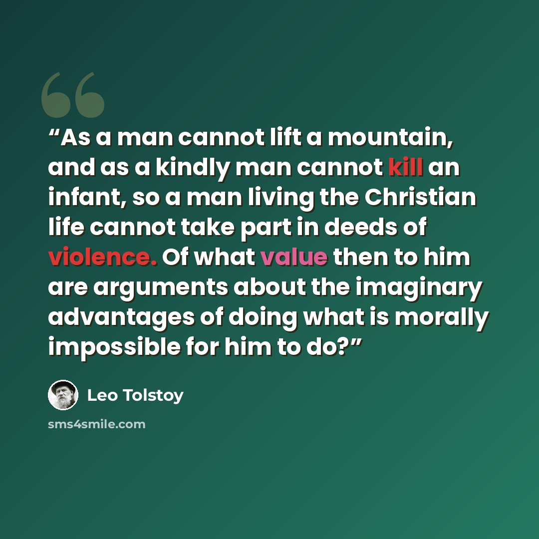 “As a man cannot lift a mountain, and as a kindly man cannot kill an infant, so a man living the Christian life cannot take part in deeds of violence. Of what value then to him are arguments about the imaginary advantages of doing what is morally impossible for him to do?” quote by Leo Tolstoy