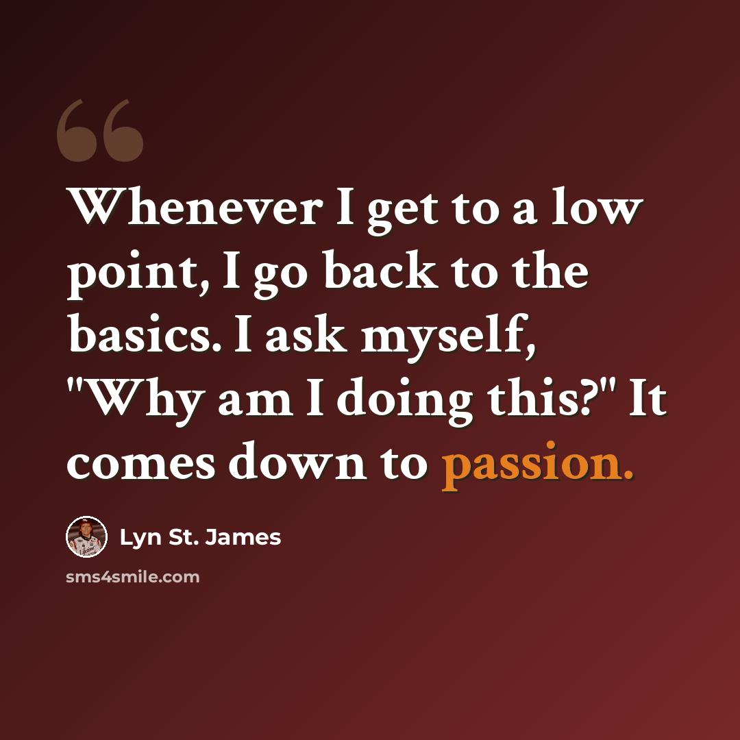 “Whenever I get to a low point, I go back to the basics. I ask myself, "Why am I doing this?" It comes down to passion.” quote by Lyn St. James