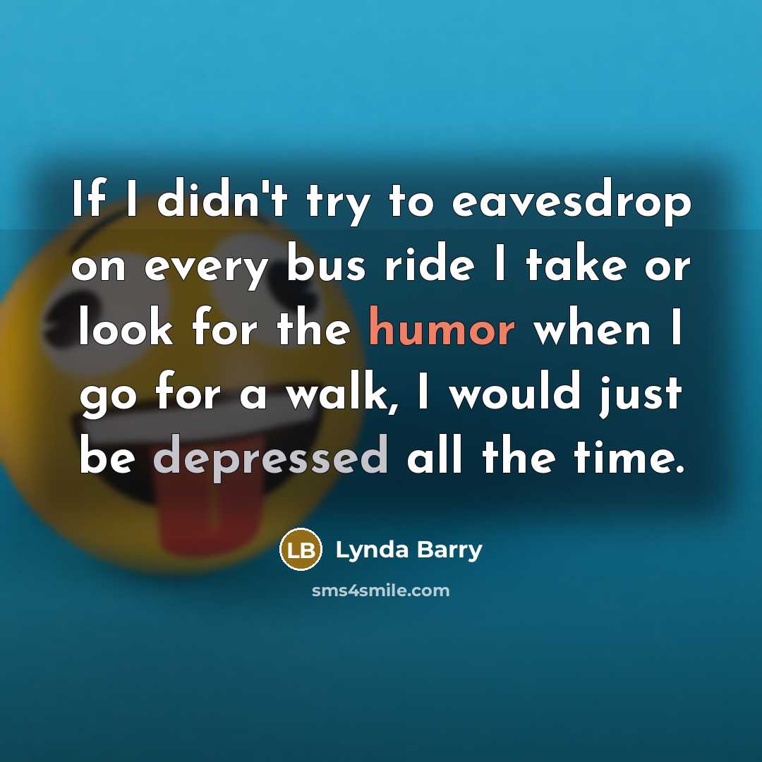 “If I didn't try to eavesdrop on every bus ride I take or look for the humor when I go for a walk, I would just be depressed all the time.” quote by Lynda Barry