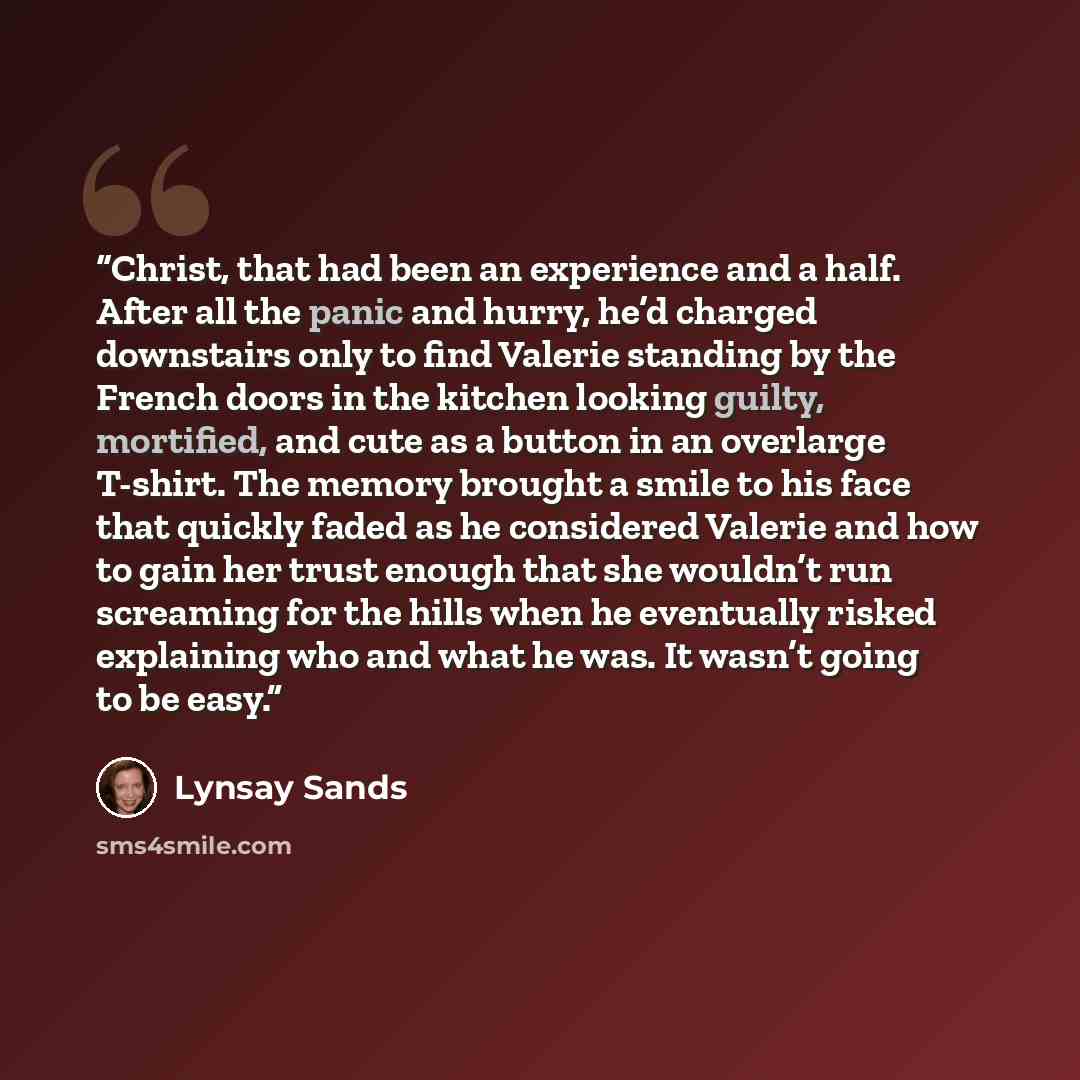 “Christ, that had been an experience and a half. After all the panic and hurry, he’d charged downstairs only to find Valerie standing by the French doors in the kitchen looking guilty, mortified, and cute as a button in an overlarge T-shirt. The memory brought a smile to his face that quickly faded…” quote by Lynsay Sands