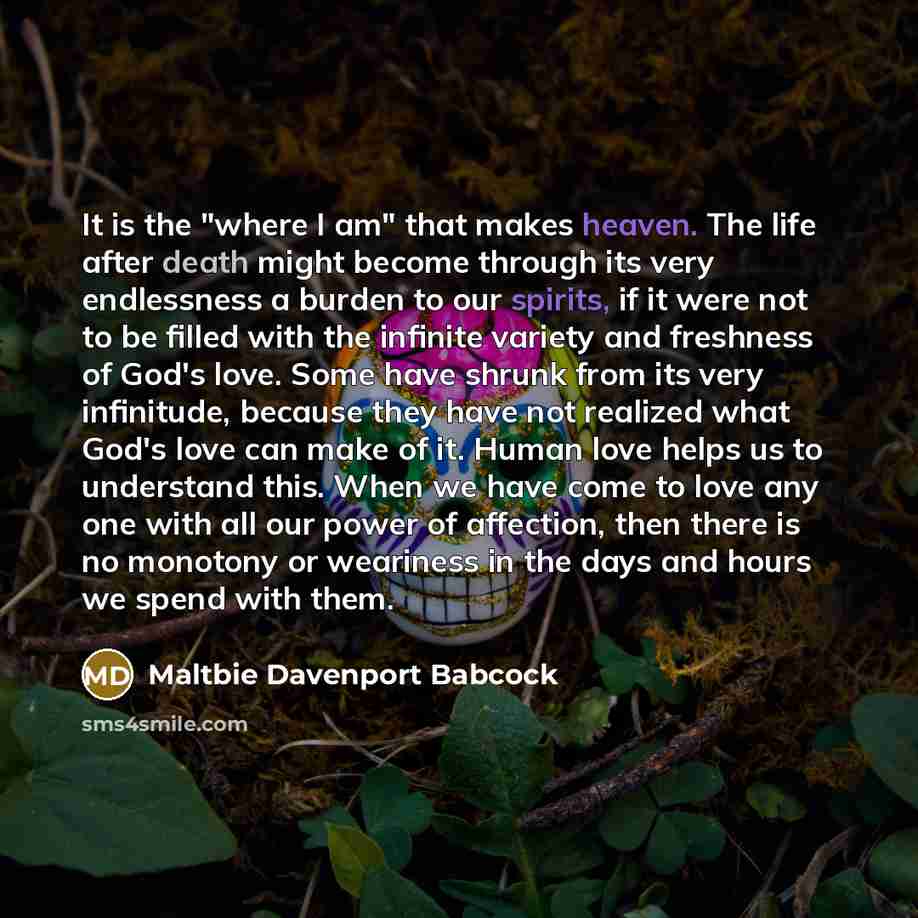 “It is the "where I am" that makes heaven. The life after death might become through its very endlessness a burden to our spirits, if it were not to be filled with the infinite variety and freshness of God's love. Some have shrunk from its very infinitude, because they have not realized what God's…” quote by Maltbie Davenport Babcock