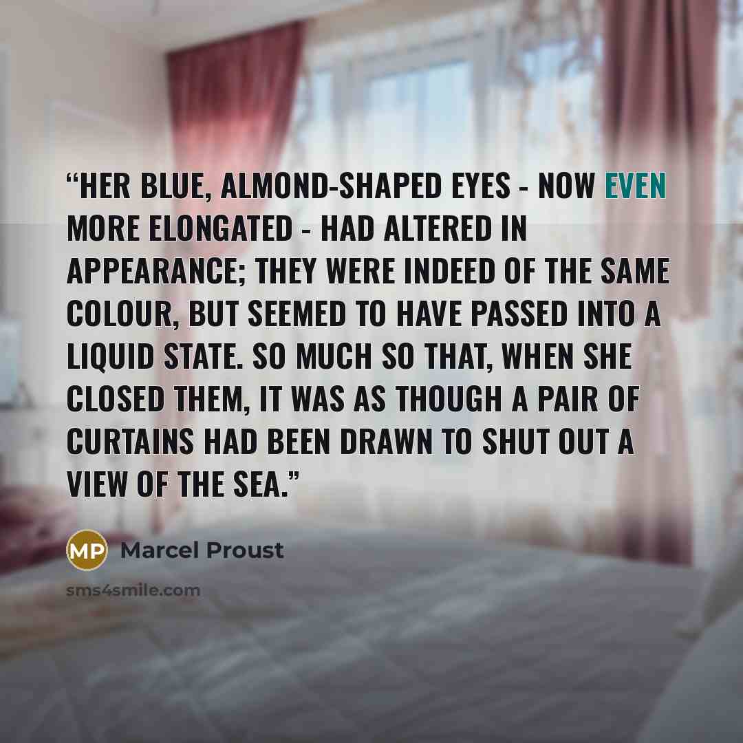 “Her blue, almond-shaped eyes - now even more elongated - had altered in appearance; they were indeed of the same colour, but seemed to have passed into a liquid state. So much so that, when she closed them, it was as though a pair of curtains had been drawn to shut out a view of the sea.” quote by Marcel Proust