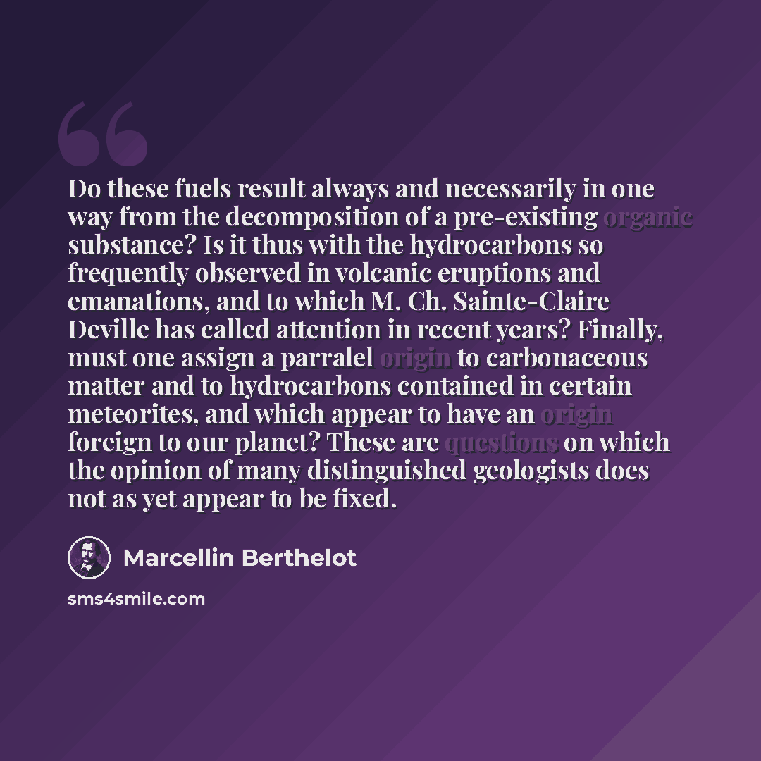 “Do these fuels result always and necessarily in one way from the decomposition of a pre-existing organic substance? Is it thus with the hydrocarbons so frequently observed in volcanic eruptions and emanations, and to which M. Ch. Sainte-Claire Deville has called attention in recent years? Finally…” quote by Marcellin Berthelot