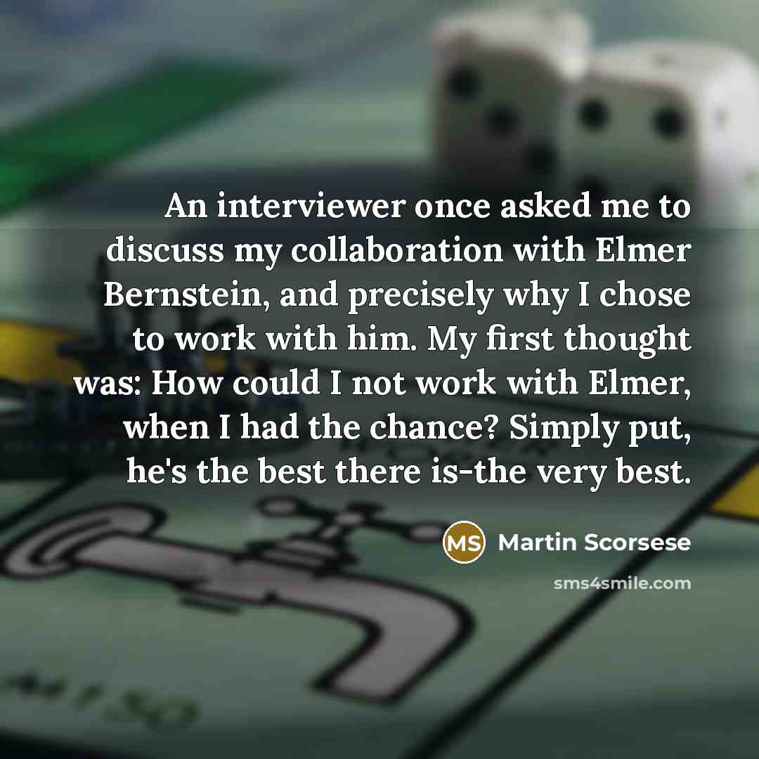 “An interviewer once asked me to discuss my collaboration with Elmer Bernstein, and precisely why I chose to work with him. My first thought was: How could I not work with Elmer, when I had the chance? Simply put, he's the best there is-the very best.” quote by Martin Scorsese