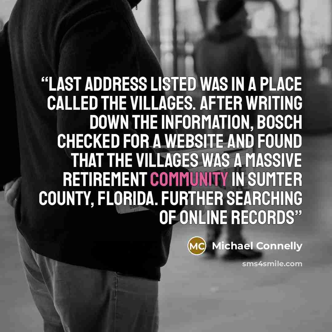 “last address listed was in a place called The Villages. After writing down the information, Bosch checked for a website and found that The Villages was a massive retirement community in Sumter County, Florida. Further searching of online records” quote by Michael Connelly