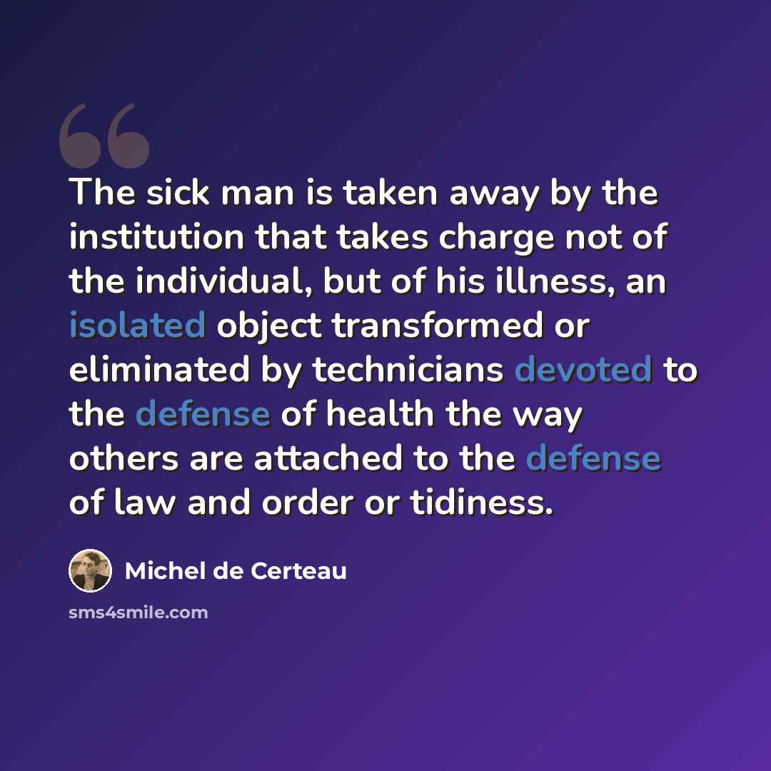“The sick man is taken away by the institution that takes charge not of the individual, but of his illness, an isolated object transformed or eliminated by technicians devoted to the defense of health the way others are attached to the defense of law and order or tidiness.” quote by Michel de Certeau