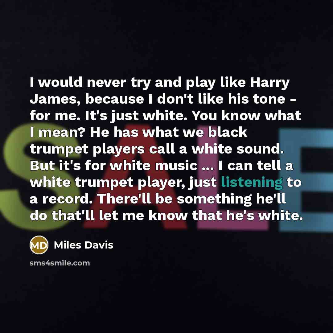 “I would never try and play like Harry James, because I don't like his tone - for me. It's just white. You know what I mean? He has what we black trumpet players call a white sound. But it's for white music ... I can tell a white trumpet player, just listening to a record. There'll be something…” quote by Miles Davis