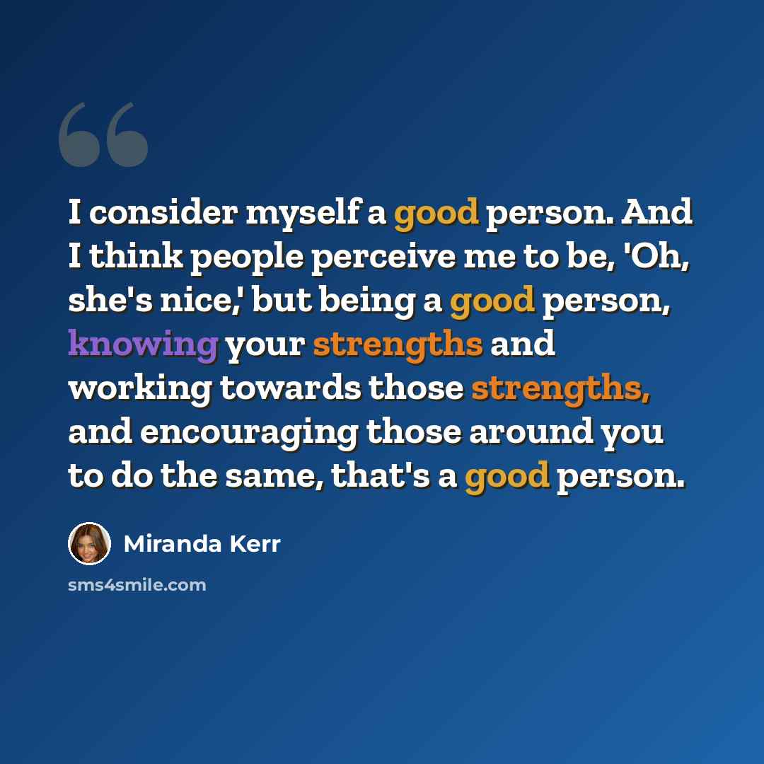 “I consider myself a good person. And I think people perceive me to be, 'Oh, she's nice,' but being a good person, knowing your strengths and working towards those strengths, and encouraging those around you to do the same, that's a good person.” quote by Miranda Kerr