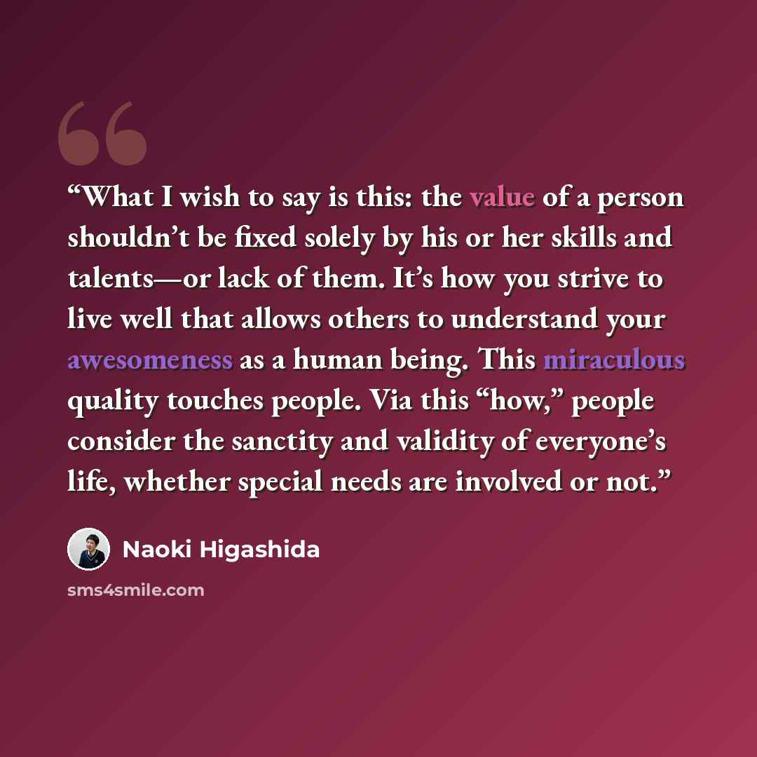 “What I wish to say is this: the value of a person shouldn’t be fixed solely by his or her skills and talents—or lack of them. It’s how you strive to live well that allows others to understand your awesomeness as a human being. This miraculous quality touches people. Via this “how,” people consider…” quote by Naoki Higashida