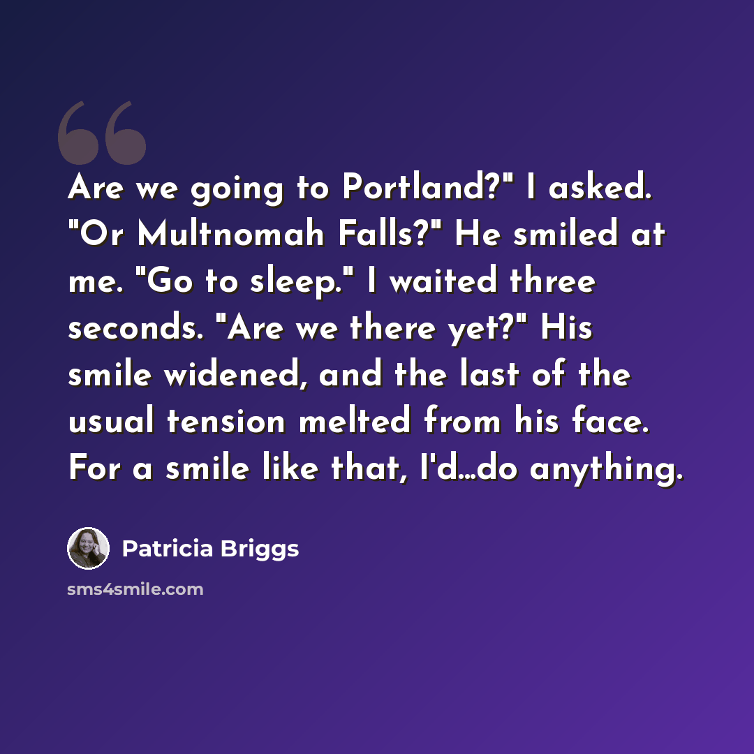 “Are we going to Portland?" I asked. "Or Multnomah Falls?" He smiled at me. "Go to sleep." I waited three seconds. "Are we there yet?" His smile widened, and the last of the usual tension melted from his face. For a smile like that, I'd...do anything.” quote by Patricia Briggs