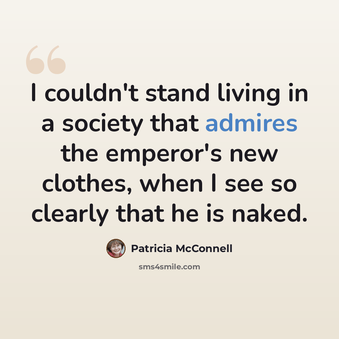 “I couldn't stand living in a society that admires the emperor's new clothes, when I see so clearly that he is naked.” quote by Patricia McConnell