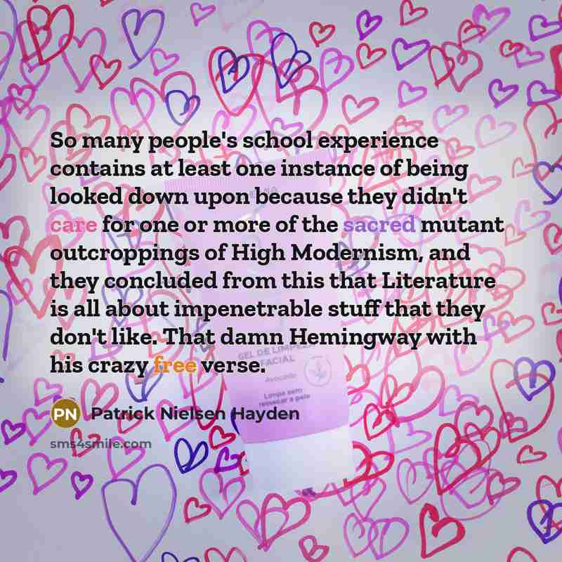 “So many people's school experience contains at least one instance of being looked down upon because they didn't care for one or more of the sacred mutant outcroppings of High Modernism, and they concluded from this that Literature is all about impenetrable stuff that they don't like. That damn…” quote by Patrick Nielsen Hayden