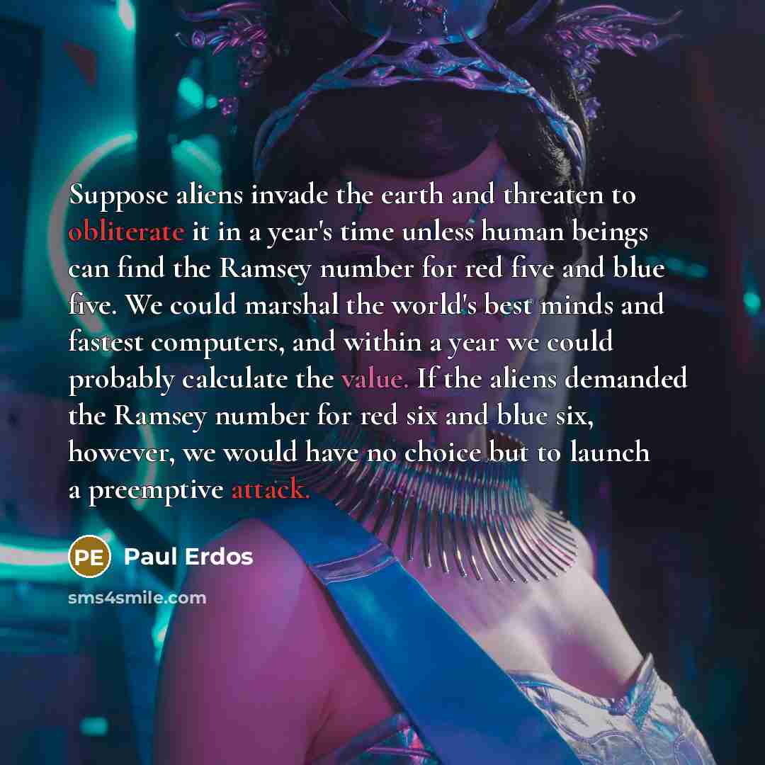 “Suppose aliens invade the earth and threaten to obliterate it in a year's time unless human beings can find the Ramsey number for red five and blue five. We could marshal the world's best minds and fastest computers, and within a year we could probably calculate the value. If the aliens demanded…” quote by Paul Erdos