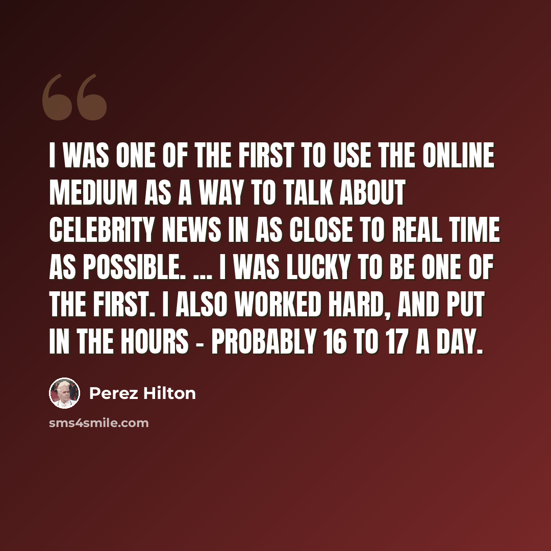 “I was one of the first to use the online medium as a way to talk about celebrity news in as close to real time as possible. ... I was lucky to be one of the first. I also worked hard, and put in the hours - probably 16 to 17 a day.” quote by Perez Hilton
