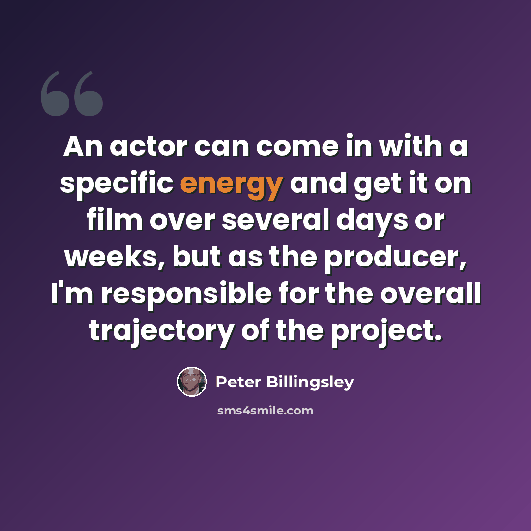 “An actor can come in with a specific energy and get it on film over several days or weeks, but as the producer, I'm responsible for the overall trajectory of the project.” quote by Peter Billingsley