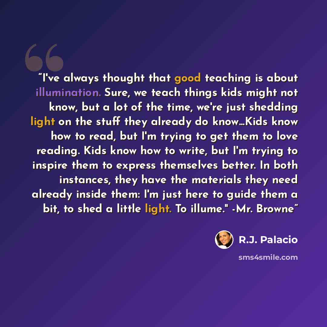 “I've always thought that good teaching is about illumination. Sure, we teach things kids might not know, but a lot of the time, we're just shedding light on the stuff they already do know...Kids know how to read, but I'm trying to get them to love reading. Kids know how to write, but I'm trying to…” quote by R.J. Palacio