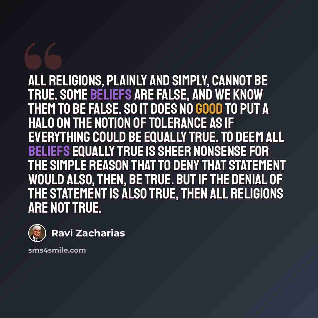 “All religions, plainly and simply, cannot be true. Some beliefs are false, and we know them to be false. So it does no good to put a halo on the notion of tolerance as if everything could be equally true. To deem all beliefs equally true is sheer nonsense for the simple reason that to deny that…” quote by Ravi Zacharias