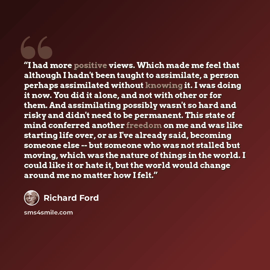 “I had more positive views. Which made me feel that although I hadn't been taught to assimilate, a person perhaps assimilated without knowing it. I was doing it now. You did it alone, and not with other or for them. And assimilating possibly wasn't so hard and risky and didn't need to be permanent…” quote by Richard Ford