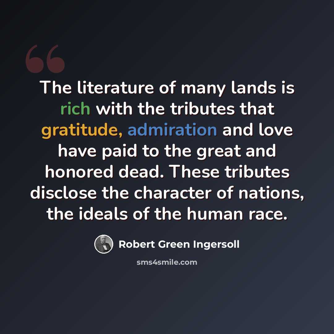 “The literature of many lands is rich with the tributes that gratitude, admiration and love have paid to the great and honored dead. These tributes disclose the character of nations, the ideals of the human race.” quote by Robert Green Ingersoll