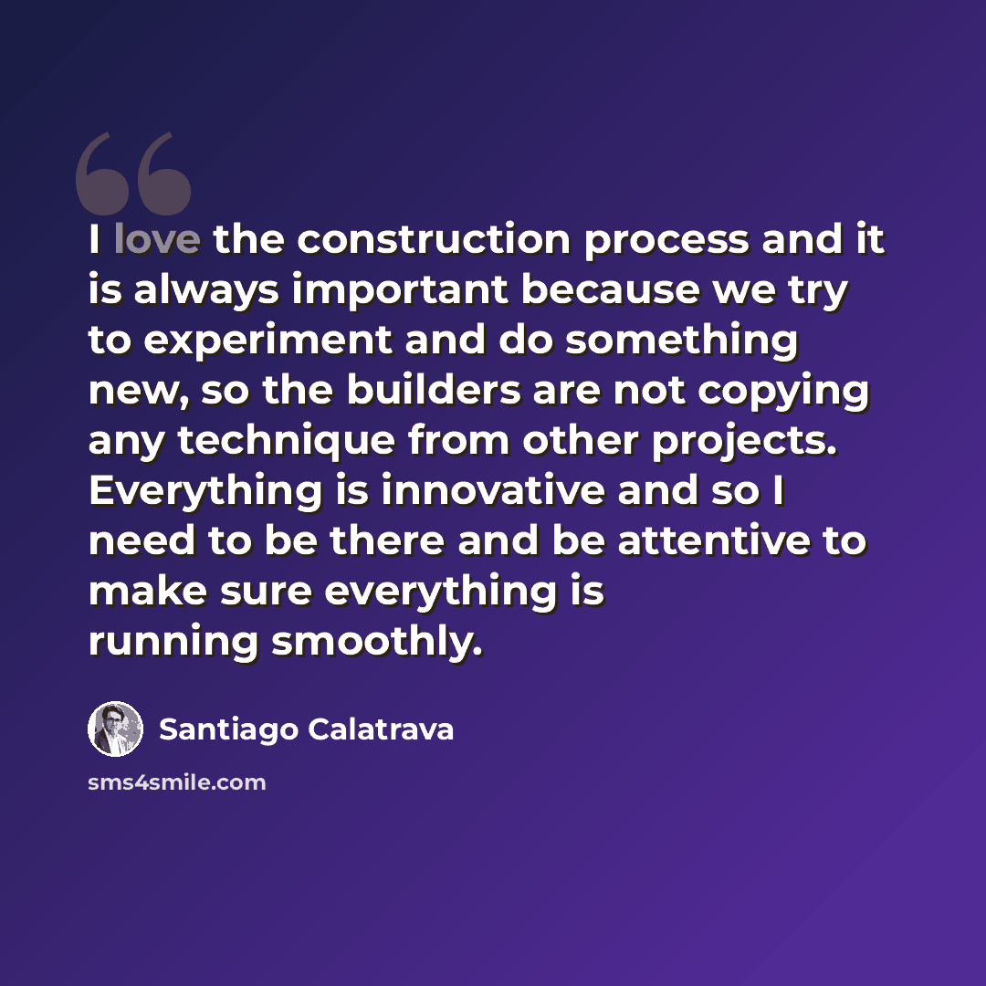 “I love the construction process and it is always important because we try to experiment and do something new, so the builders are not copying any technique from other projects. Everything is innovative and so I need to be there and be attentive to make sure everything is running smoothly.” quote by Santiago Calatrava