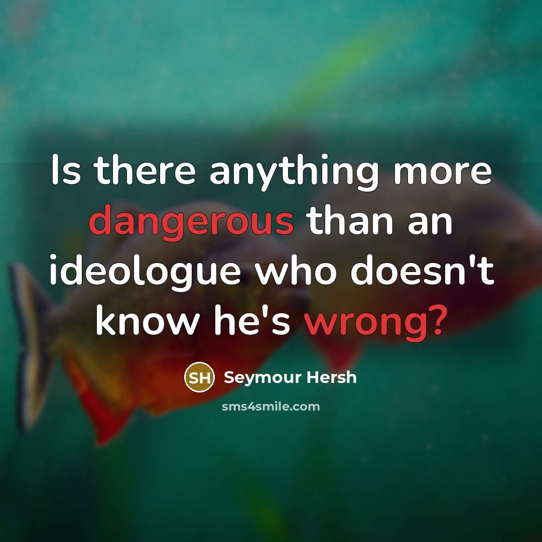 “Is there anything more dangerous than an ideologue who doesn't know he's wrong?” quote by Seymour Hersh