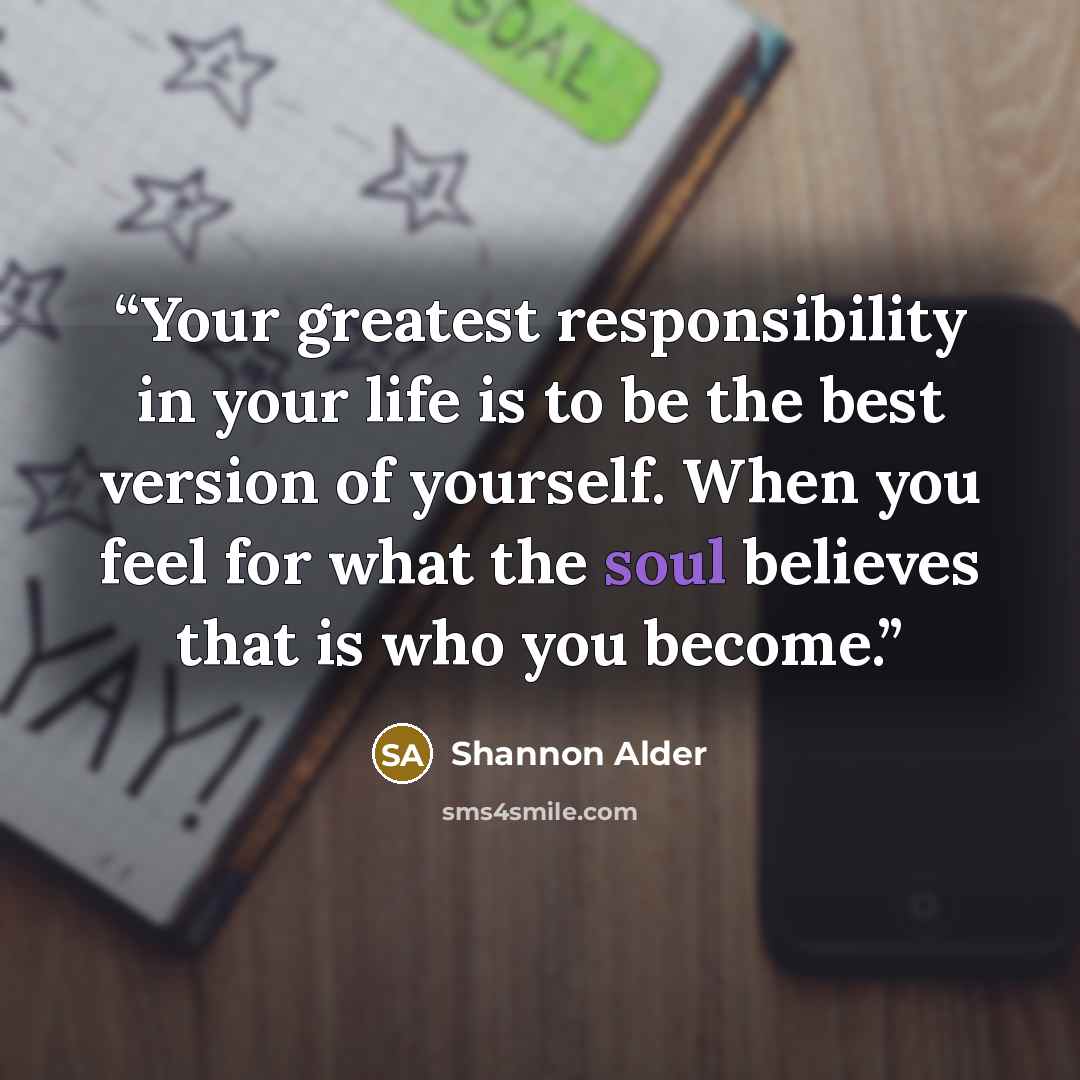 “Your greatest responsibility in your life is to be the best version of yourself. When you feel for what the soul believes that is who you become.” quote by Shannon Alder