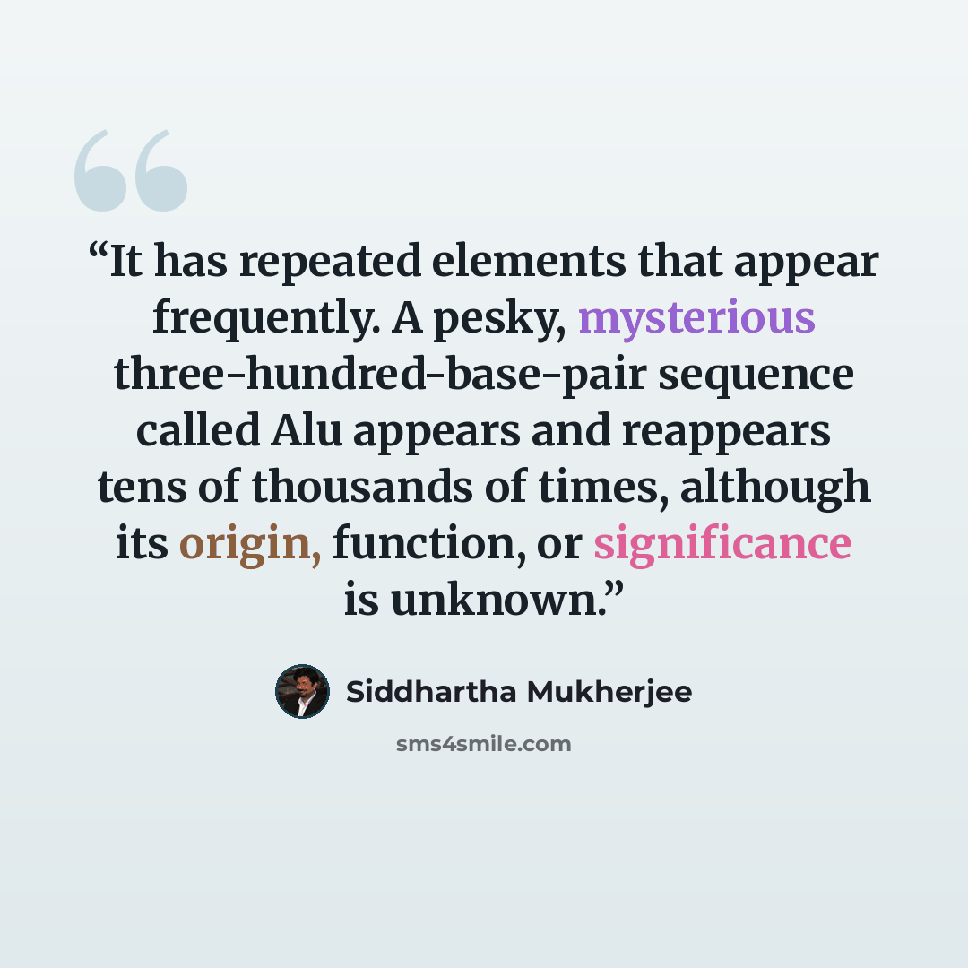 “It has repeated elements that appear frequently. A pesky, mysterious three-hundred-base-pair sequence called Alu appears and reappears tens of thousands of times, although its origin, function, or significance is unknown.” quote by Siddhartha Mukherjee