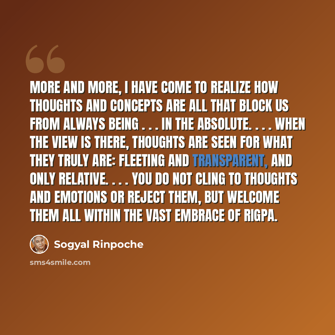 “More and more, I have come to realize how thoughts and concepts are all that block us from always being . . . in the absolute. . . . When the view is there, thoughts are seen for what they truly are: fleeting and transparent, and only relative. . . . You do not cling to thoughts and emotions or…” quote by Sogyal Rinpoche