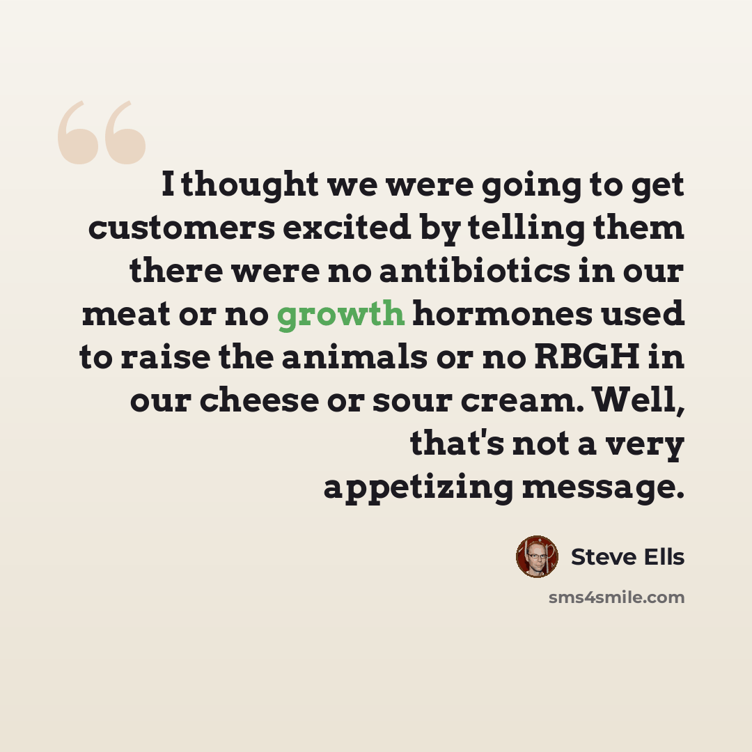 “I thought we were going to get customers excited by telling them there were no antibiotics in our meat or no growth hormones used to raise the animals or no RBGH in our cheese or sour cream. Well, that's not a very appetizing message.” quote by Steve Ells