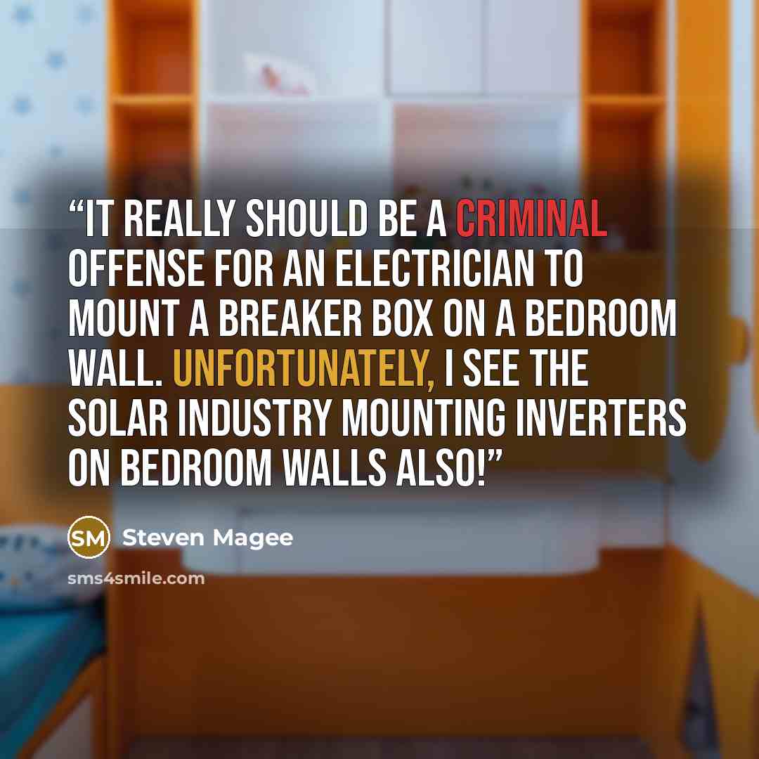 “It really should be a criminal offense for an electrician to mount a breaker box on a bedroom wall. Unfortunately, I see the solar industry mounting inverters on bedroom walls also!” quote by Steven Magee