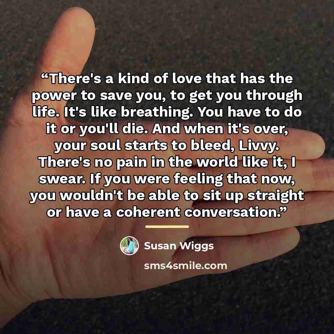 “There's a kind of love that has the power to save you, to get you through life. It's like breathing. You have to do it or you'll die. And when it's over, your soul starts to bleed, Livvy. There's no pain in the world like it, I swear. If you were feeling that now, you wouldn't be able to sit up…” quote by Susan Wiggs