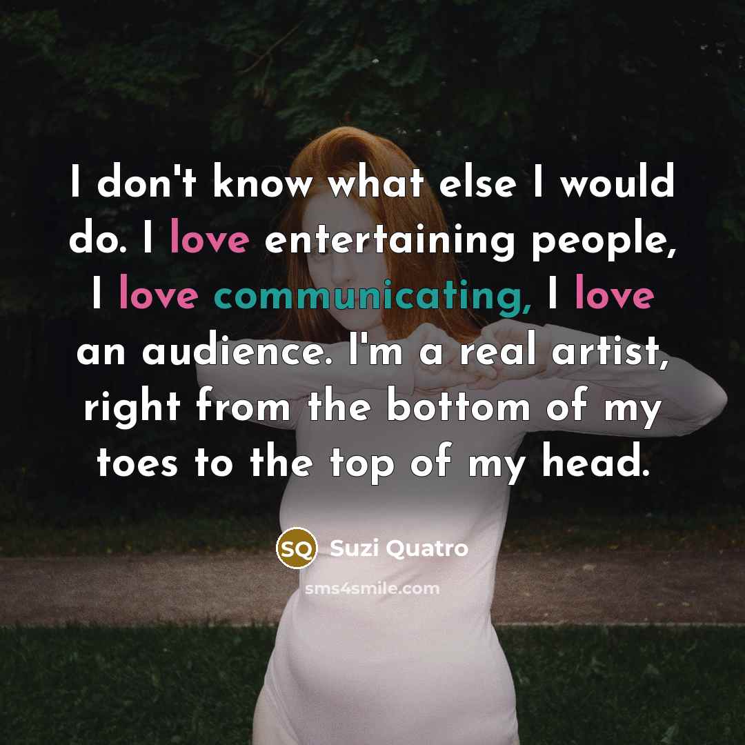 “I don't know what else I would do. I love entertaining people, I love communicating, I love an audience. I'm a real artist, right from the bottom of my toes to the top of my head.” quote by Suzi Quatro