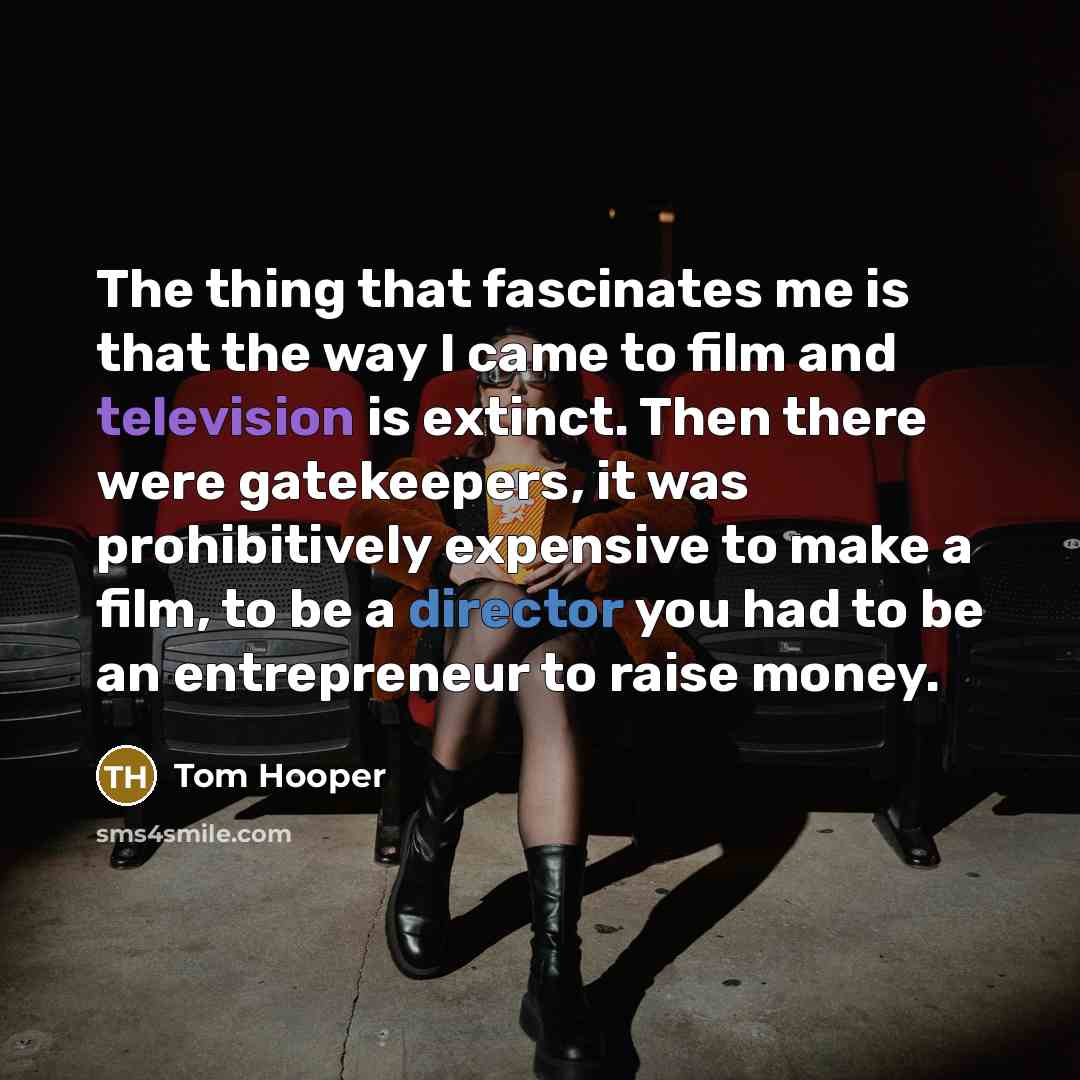 “The thing that fascinates me is that the way I came to film and television is extinct. Then there were gatekeepers, it was prohibitively expensive to make a film, to be a director you had to be an entrepreneur to raise money.” quote by Tom Hooper
