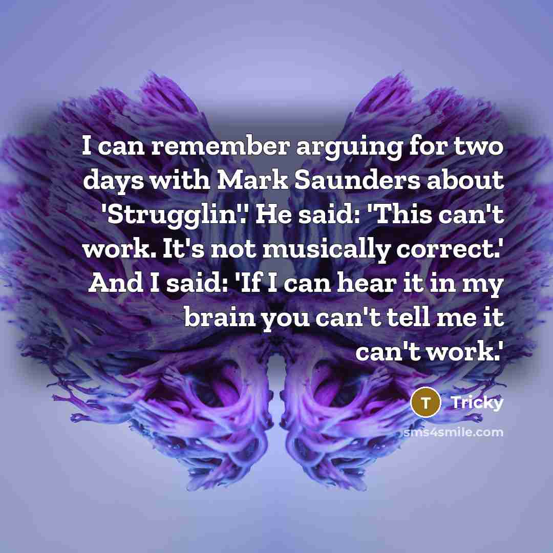 “I can remember arguing for two days with Mark Saunders about 'Strugglin'.' He said: 'This can't work. It's not musically correct.' And I said: 'If I can hear it in my brain you can't tell me it can't work.'” quote by Tricky