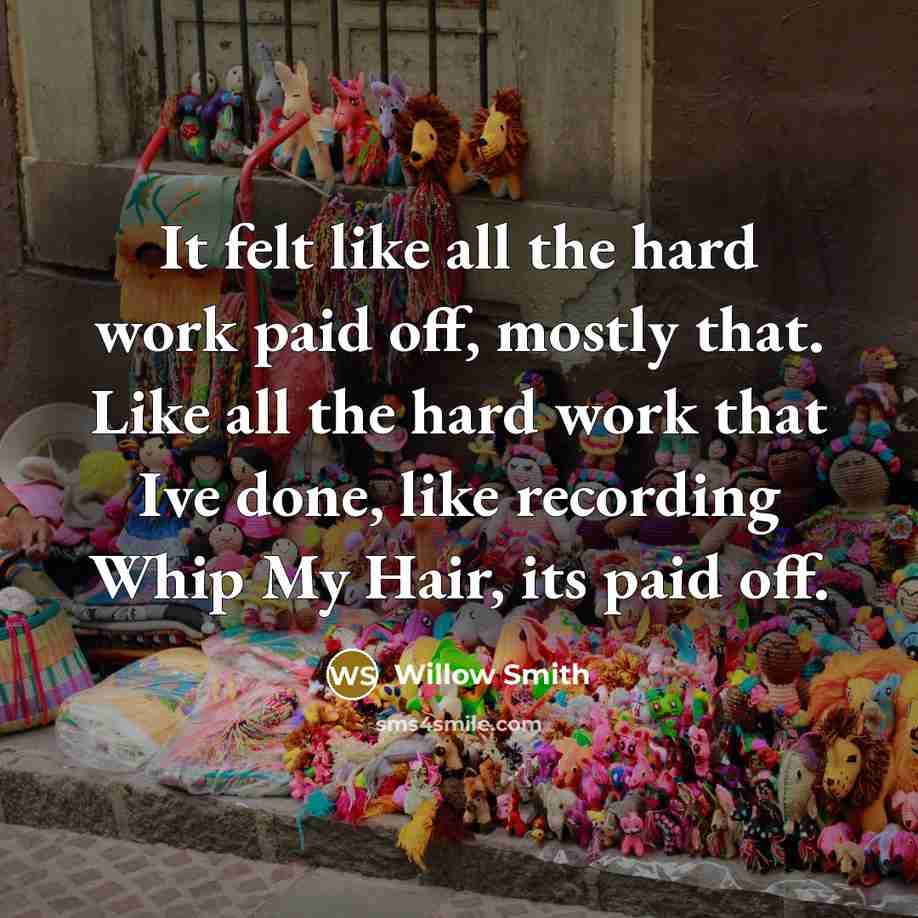 “It felt like all the hard work paid off, mostly that. Like all the hard work that Ive done, like recording Whip My Hair, its paid off.” quote by Willow Smith
