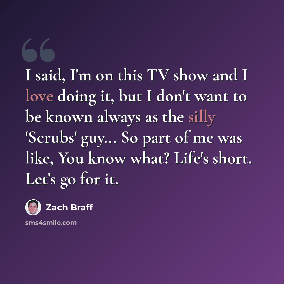 “I said, I'm on this TV show and I love doing it, but I don't want to be known always as the silly 'Scrubs' guy... So part of me was like, You know what? Life's short. Let's go for it.” quote by Zach Braff