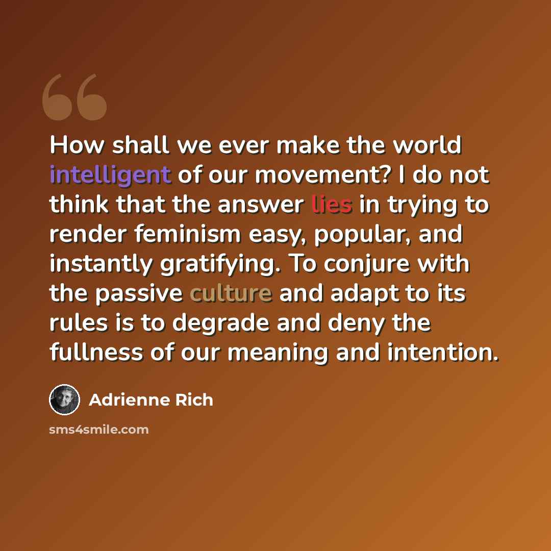 “How shall we ever make the world intelligent of our movement? I do not think that the answer lies in trying to render feminism easy, popular, and instantly gratifying. To conjure with the passive culture and adapt to its rules is to degrade and deny the fullness of our meaning and intention.” quote by Adrienne Rich