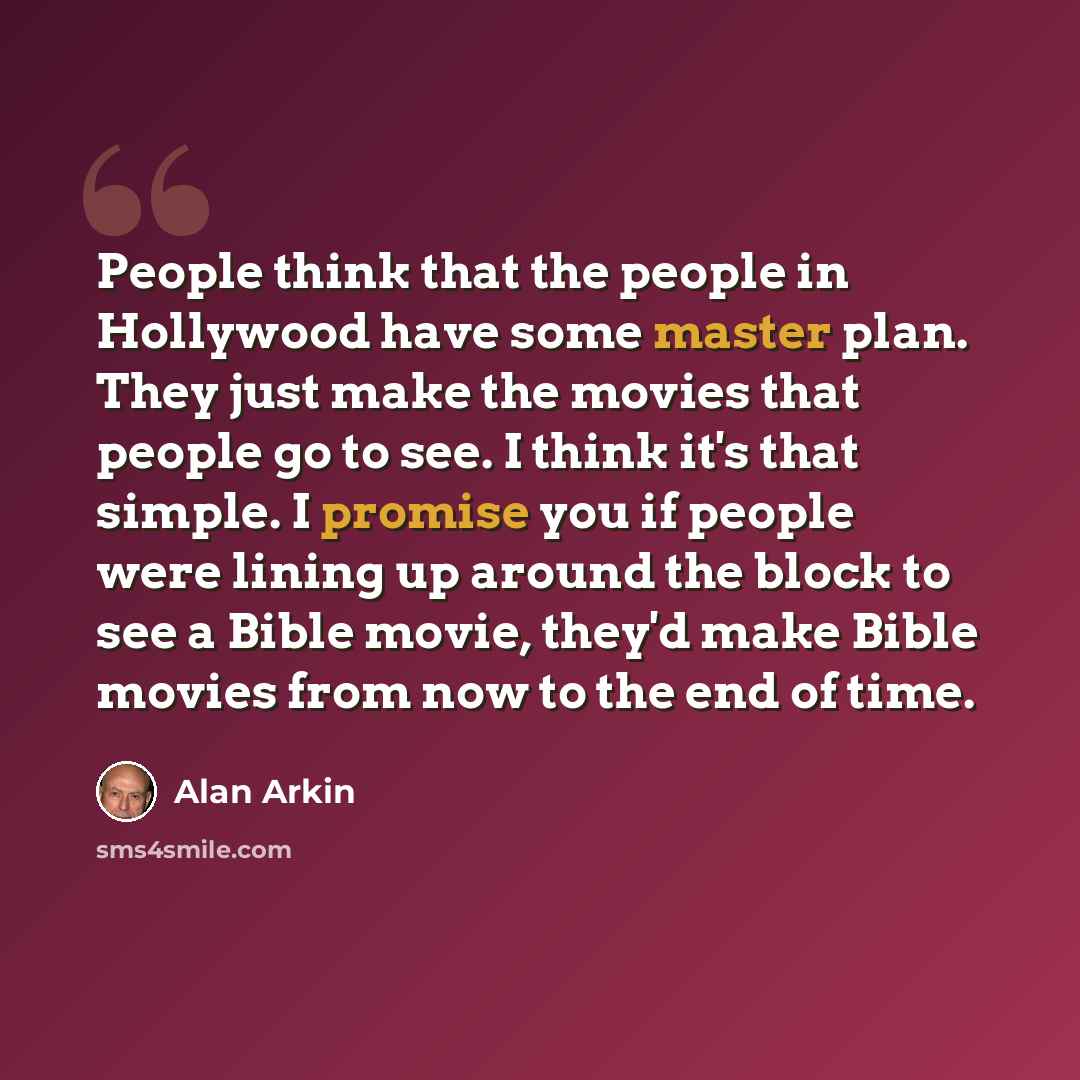 “People think that the people in Hollywood have some master plan. They just make the movies that people go to see. I think it's that simple. I promise you if people were lining up around the block to see a Bible movie, they'd make Bible movies from now to the end of time.” quote by Alan Arkin