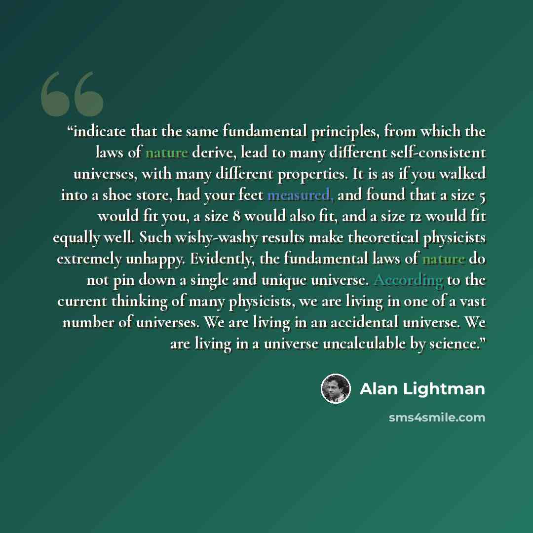 “indicate that the same fundamental principles, from which the laws of nature derive, lead to many different self-consistent universes, with many different properties. It is as if you walked into a shoe store, had your feet measured, and found that a size 5 would fit you, a size 8 would also fit…” quote by Alan Lightman