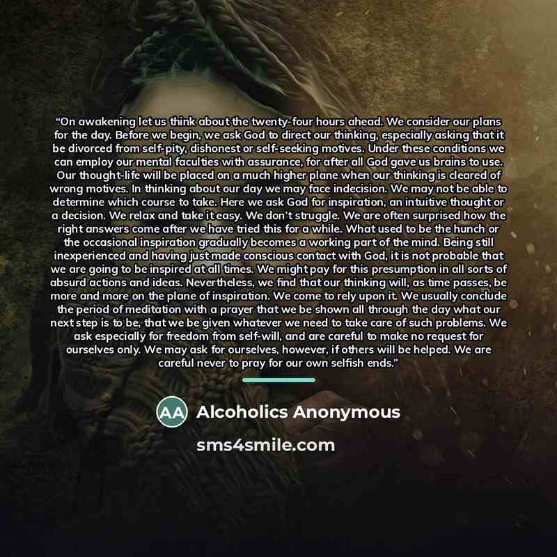 “On awakening let us think about the twenty-four hours ahead. We consider our plans for the day. Before we begin, we ask God to direct our thinking, especially asking that it be divorced from self-pity, dishonest or self-seeking motives. Under these conditions we can employ our mental faculties…” quote by Alcoholics Anonymous