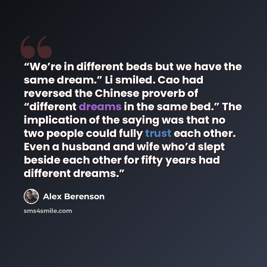 “We’re in different beds but we have the same dream.” Li smiled. Cao had reversed the Chinese proverb of “different dreams in the same bed.” The implication of the saying was that no two people could fully trust each other. Even a husband and wife who’d slept beside each other for fifty years had…” quote by Alex Berenson
