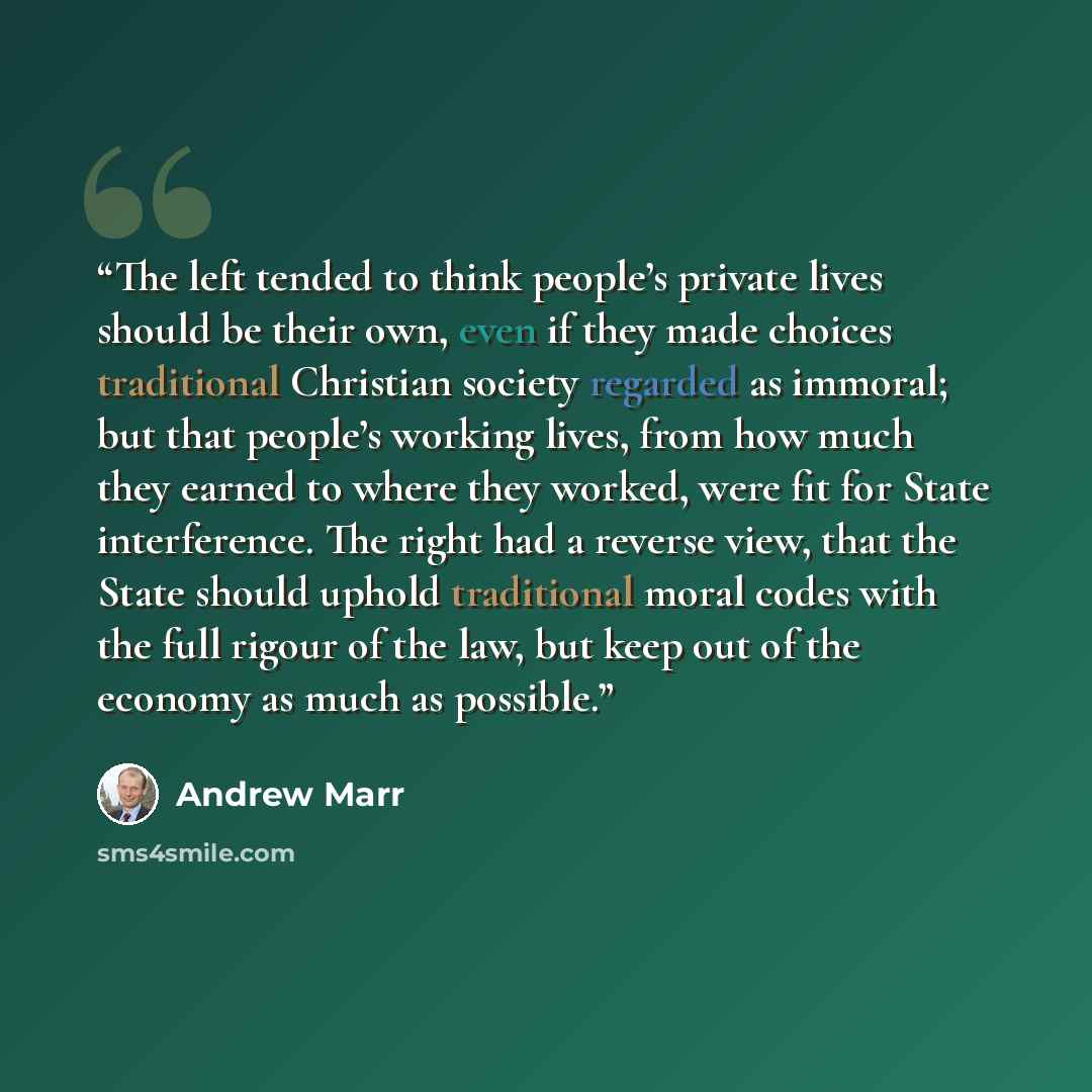 “The left tended to think people’s private lives should be their own, even if they made choices traditional Christian society regarded as immoral; but that people’s working lives, from how much they earned to where they worked, were fit for State interference. The right had a reverse view, that the…” quote by Andrew Marr