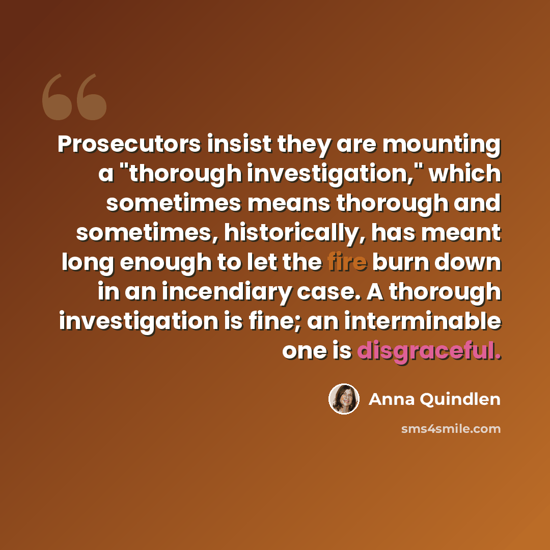 “Prosecutors insist they are mounting a "thorough investigation," which sometimes means thorough and sometimes, historically, has meant long enough to let the fire burn down in an incendiary case. A thorough investigation is fine; an interminable one is disgraceful.” quote by Anna Quindlen