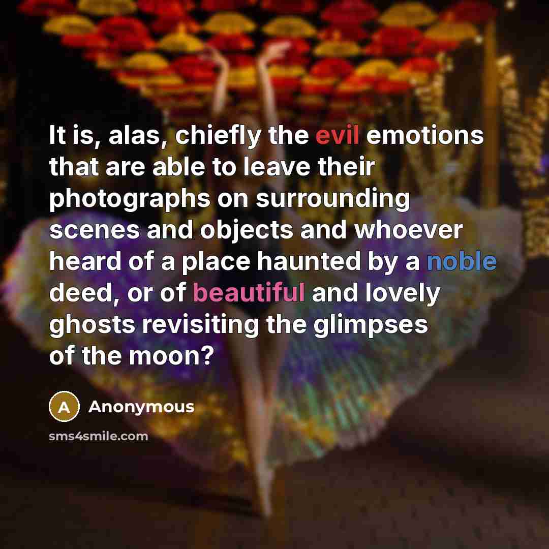 “It is, alas, chiefly the evil emotions that are able to leave their photographs on surrounding scenes and objects and whoever heard of a place haunted by a noble deed, or of beautiful and lovely ghosts revisiting the glimpses of the moon?” quote by Anonymous