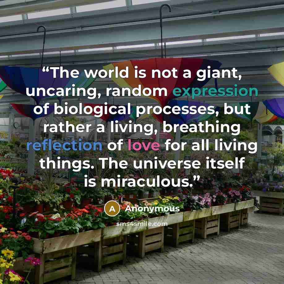 “The world is not a giant, uncaring, random expression of biological processes, but rather a living, breathing reflection of love for all living things. The universe itself is miraculous.” quote by Anonymous
