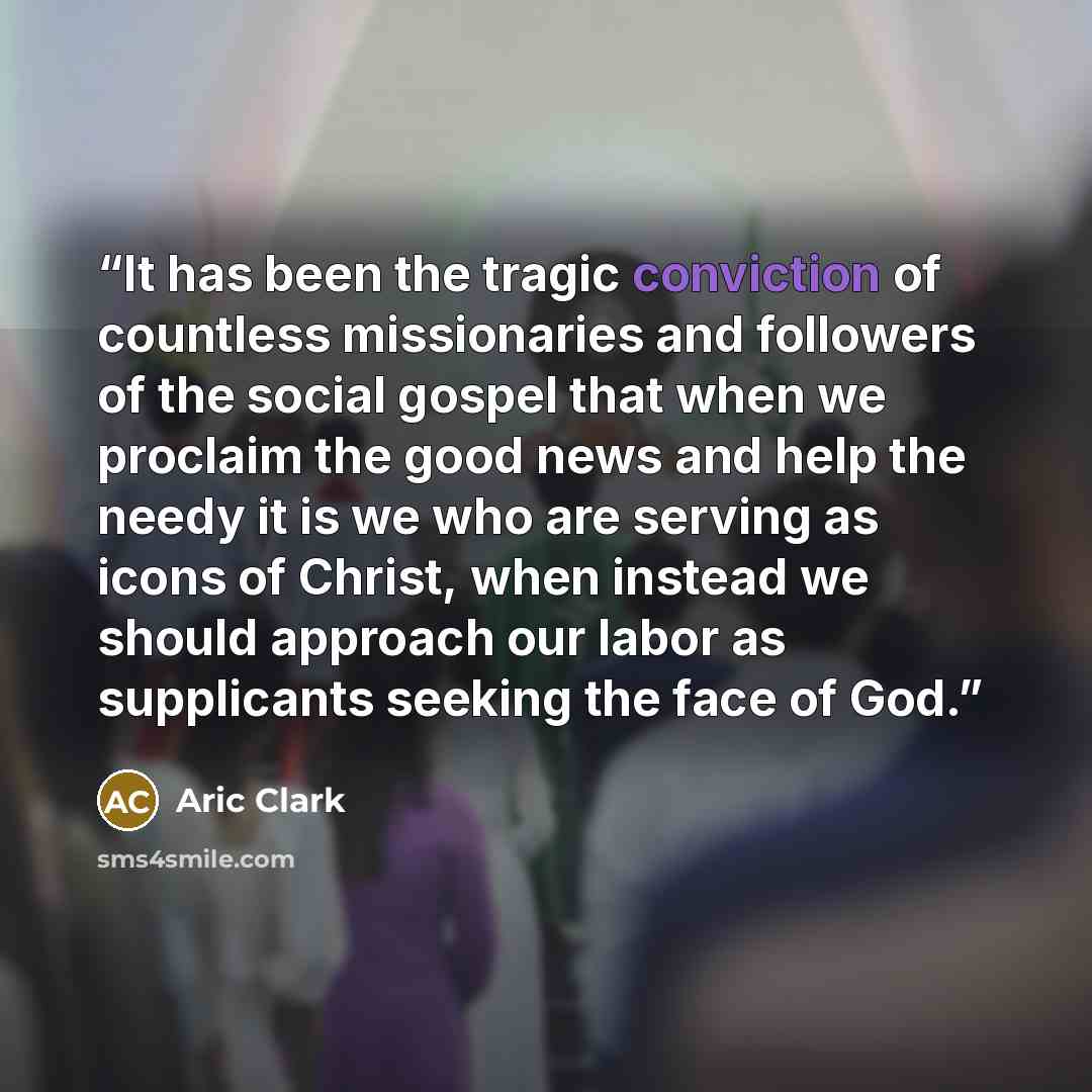 “It has been the tragic conviction of countless missionaries and followers of the social gospel that when we proclaim the good news and help the needy it is we who are serving as icons of Christ, when instead we should approach our labor as supplicants seeking the face of God.” quote by Aric Clark