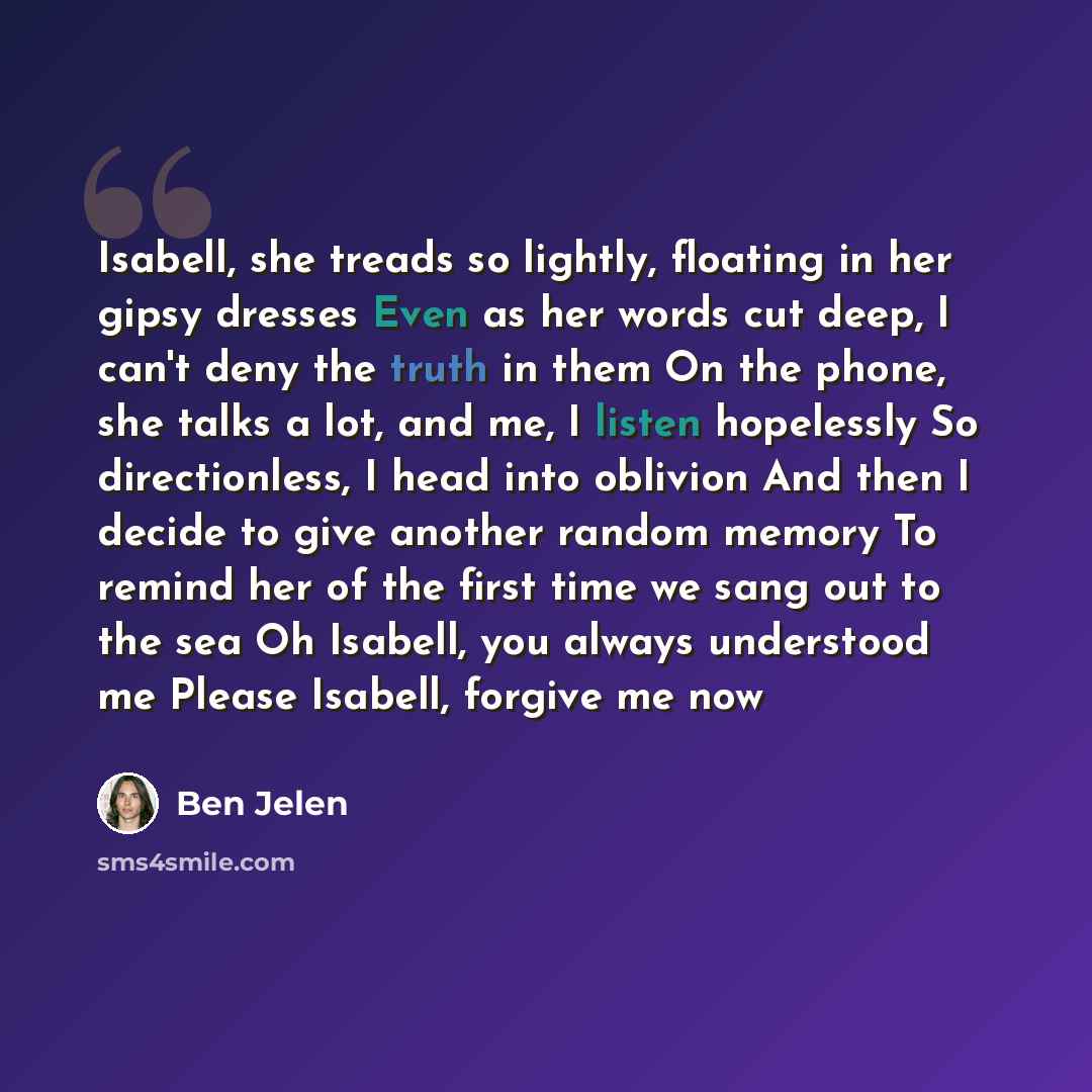 “Isabell, she treads so lightly, floating in her gipsy dresses Even as her words cut deep, I can't deny the truth in them On the phone, she talks a lot, and me, I listen hopelessly So directionless, I head into oblivion And then I decide to give another random memory To remind her of the first time…” quote by Ben Jelen