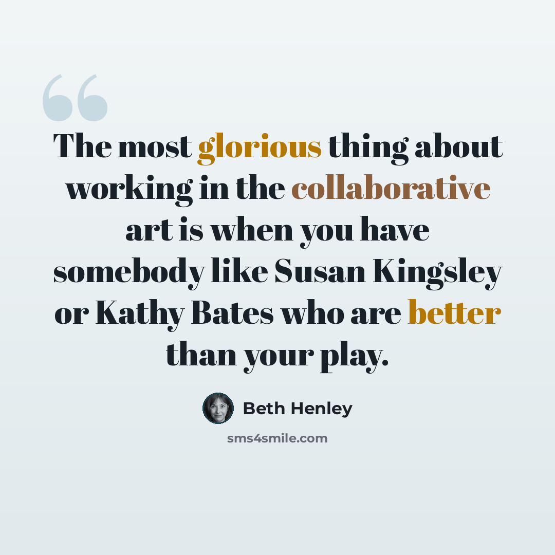 “The most glorious thing about working in the collaborative art is when you have somebody like Susan Kingsley or Kathy Bates who are better than your play.” quote by Beth Henley