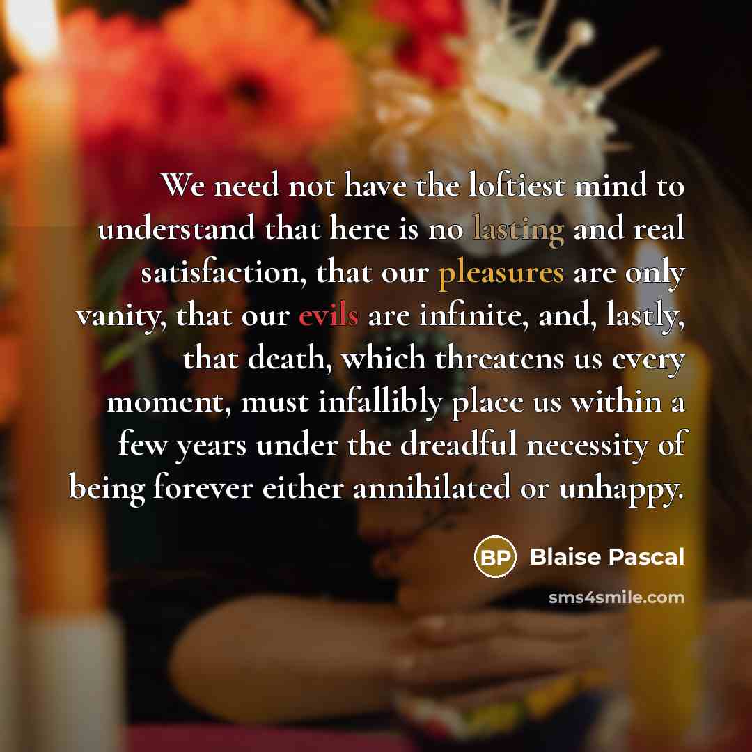 “We need not have the loftiest mind to understand that here is no lasting and real satisfaction, that our pleasures are only vanity, that our evils are infinite, and, lastly, that death, which threatens us every moment, must infallibly place us within a few years under the dreadful necessity of…” quote by Blaise Pascal