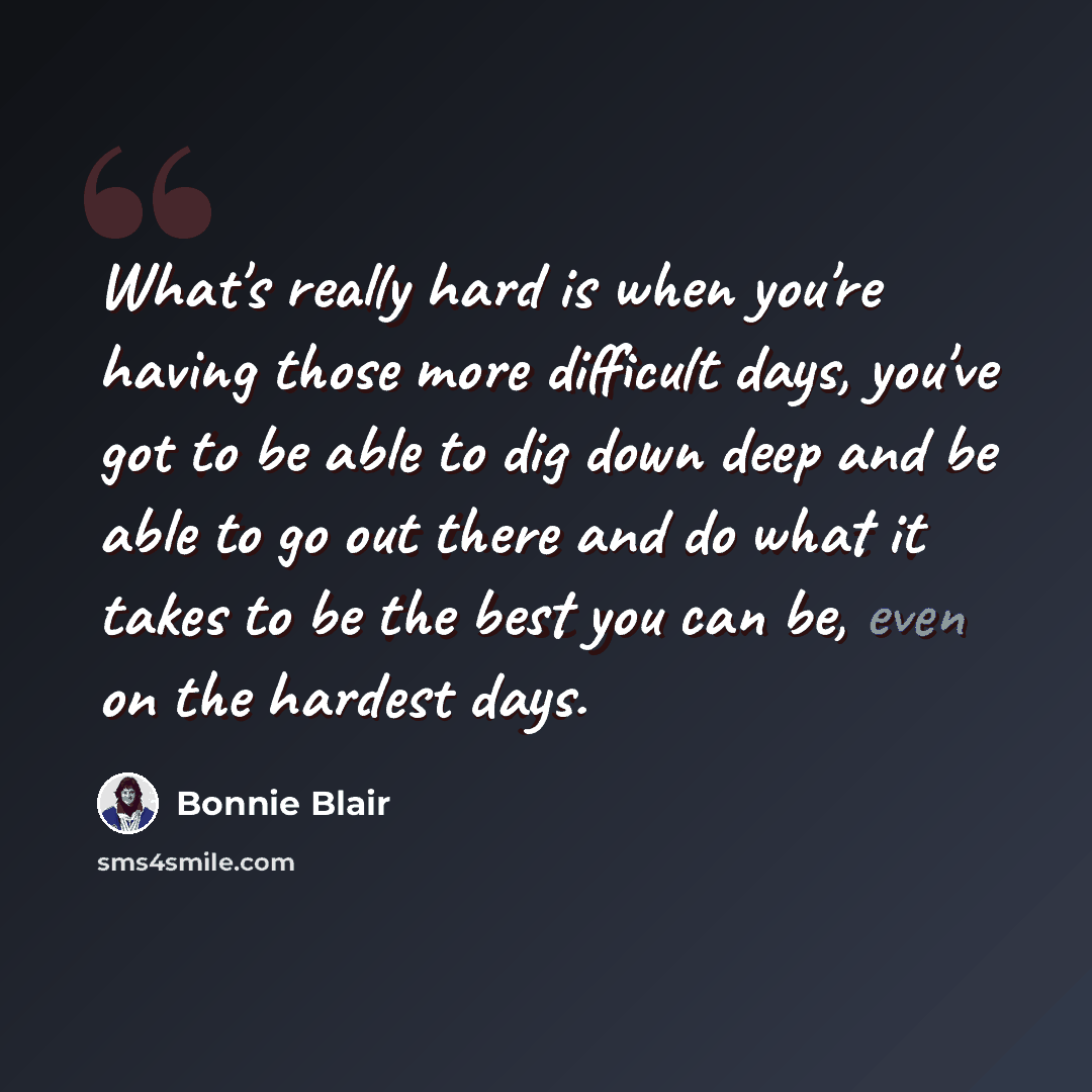 “What's really hard is when you're having those more difficult days, you've got to be able to dig down deep and be able to go out there and do what it takes to be the best you can be, even on the hardest days.” quote by Bonnie Blair